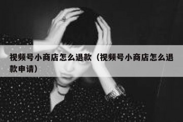 视频号小商店怎么退款（视频号小商店怎么退款申请）