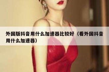 外国版抖音用什么加速器比较好（看外国抖音用什么加速器）