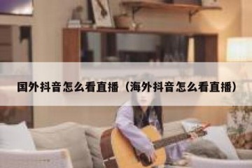 国外抖音怎么看直播（海外抖音怎么看直播）