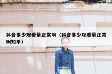 抖音多少观看量正常啊（抖音多少观看量正常啊知乎）