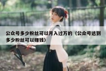 公众号多少粉丝可以月入过万的（公众号达到多少粉丝可以赚钱）