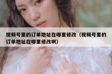 视频号里的订单地址在哪里修改（视频号里的订单地址在哪里修改啊）
