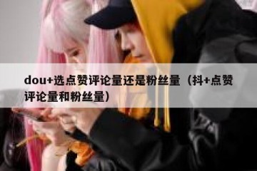 dou+选点赞评论量还是粉丝量（抖+点赞评论量和粉丝量）