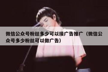 微信公众号粉丝多少可以接广告推广（微信公众号多少粉丝可以做广告）