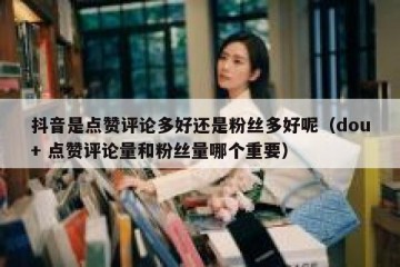 抖音是点赞评论多好还是粉丝多好呢（dou+ 点赞评论量和粉丝量哪个重要）