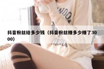 抖音粉丝给多少钱（抖音粉丝赚多少赚了3000）