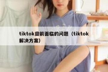 tiktok目前面临的问题（tiktok解决方案）