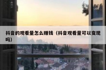 抖音的观看量怎么赚钱（抖音观看量可以变现吗）