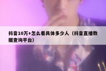 抖音10万+怎么看具体多少人（抖音直播数据查询平台）