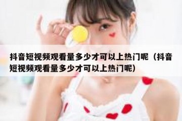 抖音短视频观看量多少才可以上热门呢（抖音短视频观看量多少才可以上热门呢）