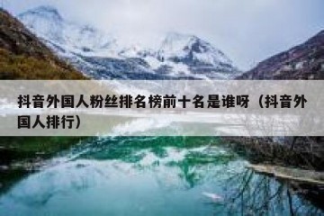 抖音外国人粉丝排名榜前十名是谁呀（抖音外国人排行）
