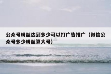 公众号粉丝达到多少可以打广告推广（微信公众号多少粉丝算大号）