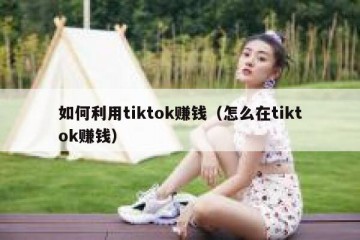 如何利用tiktok赚钱（怎么在tiktok赚钱）