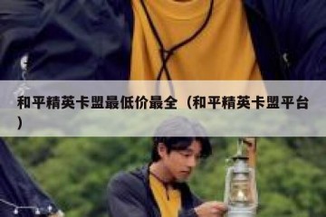 和平精英卡盟最低价最全（和平精英卡盟平台）