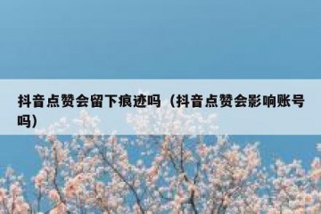 抖音点赞会留下痕迹吗（抖音点赞会影响账号吗）