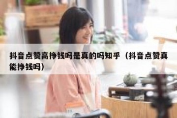 抖音点赞高挣钱吗是真的吗知乎（抖音点赞真能挣钱吗）