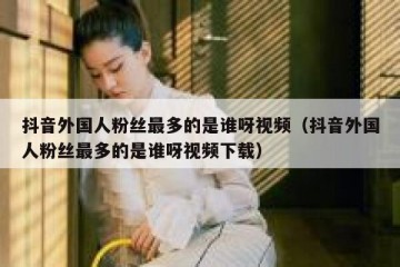 抖音外国人粉丝最多的是谁呀视频（抖音外国人粉丝最多的是谁呀视频下载）