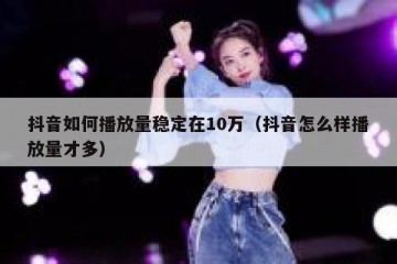 抖音如何播放量稳定在10万（抖音怎么样播放量才多）