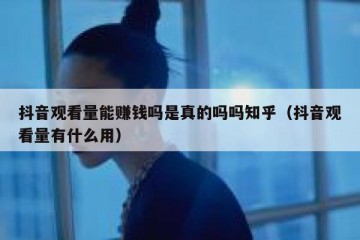 抖音观看量能赚钱吗是真的吗吗知乎（抖音观看量有什么用）