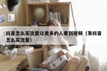 抖音怎么买流量让更多的人看到视频（发抖音怎么买流量）