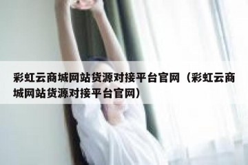 彩虹云商城网站货源对接平台官网（彩虹云商城网站货源对接平台官网）