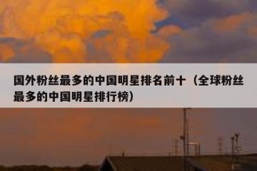 国外粉丝最多的中国明星排名前十（全球粉丝最多的中国明星排行榜）