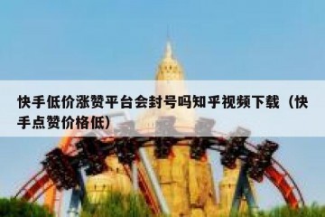 快手低价涨赞平台会封号吗知乎视频下载（快手点赞价格低）