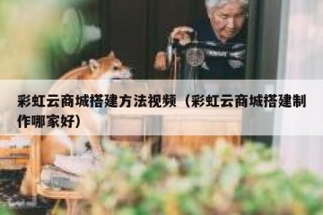 彩虹云商城搭建方法视频（彩虹云商城搭建制作哪家好）