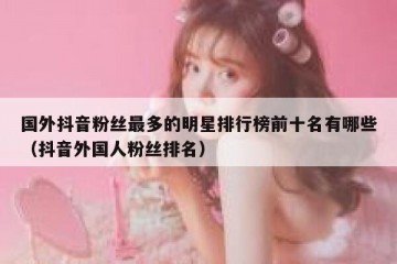 国外抖音粉丝最多的明星排行榜前十名有哪些（抖音外国人粉丝排名）
