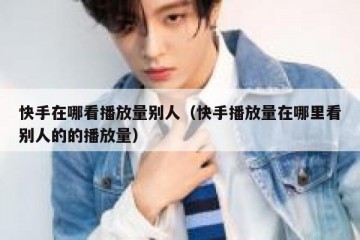 快手在哪看播放量别人（快手播放量在哪里看别人的的播放量）