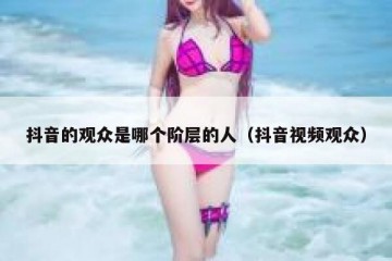 抖音的观众是哪个阶层的人（抖音视频观众）