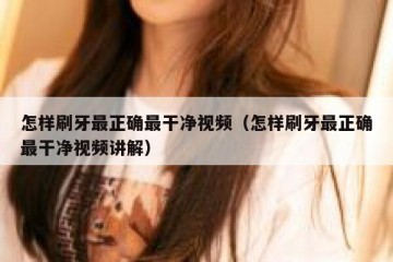 怎样刷牙最正确最干净视频（怎样刷牙最正确最干净视频讲解）