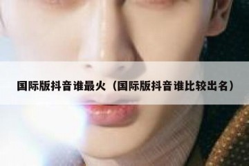 国际版抖音谁最火（国际版抖音谁比较出名）