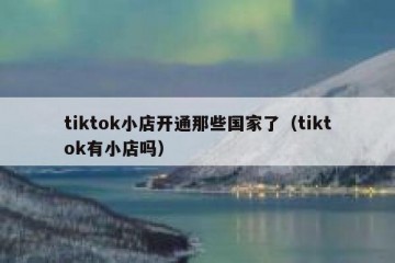 tiktok小店开通那些国家了（tiktok有小店吗）