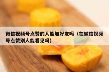 微信视频号点赞的人能加好友吗（在微信视频号点赞别人能看见吗）
