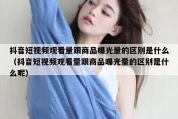 抖音短视频观看量跟商品曝光量的区别是什么（抖音短视频观看量跟商品曝光量的区别是什么呢）
