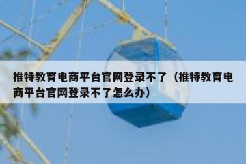 推特教育电商平台官网登录不了（推特教育电商平台官网登录不了怎么办）