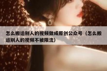 怎么搬运别人的视频做成原创公众号（怎么搬运别人的视频不被限流）