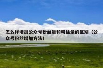 怎么样增加公众号粉丝量和粉丝量的区别（公众号粉丝增加方法）