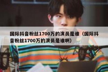 国际抖音粉丝1700万的演员是谁（国际抖音粉丝1700万的演员是谁啊）