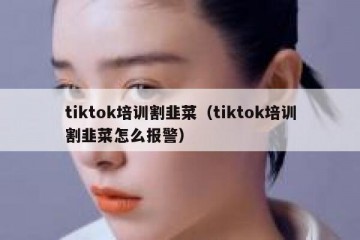 tiktok培训割韭菜（tiktok培训割韭菜怎么报警）