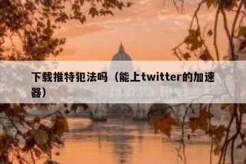 下载推特犯法吗（能上twitter的加速器）