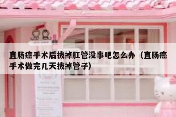 直肠癌手术后拔掉肛管没事吧怎么办（直肠癌手术做完几天拔掉管子）