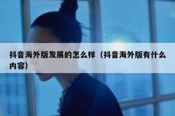 抖音海外版发展的怎么样（抖音海外版有什么内容）