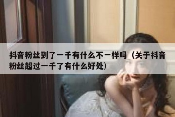 抖音粉丝到了一千有什么不一样吗（关于抖音粉丝超过一千了有什么好处）