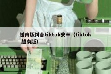 越南版抖音tiktok安卓（tiktok 越南版）