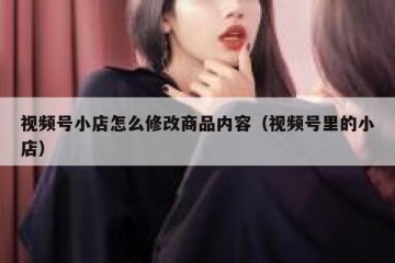 视频号小店怎么修改商品内容（视频号里的小店）