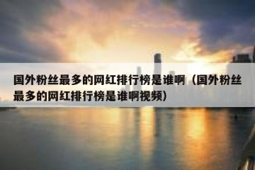 国外粉丝最多的网红排行榜是谁啊（国外粉丝最多的网红排行榜是谁啊视频）