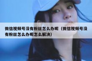 微信视频号没有粉丝怎么办呢（微信视频号没有粉丝怎么办呢怎么解决）