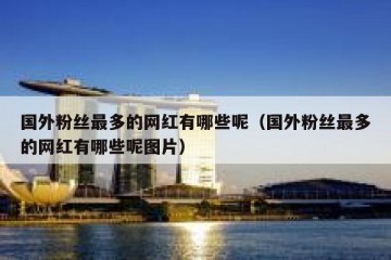 国外粉丝最多的网红有哪些呢（国外粉丝最多的网红有哪些呢图片）